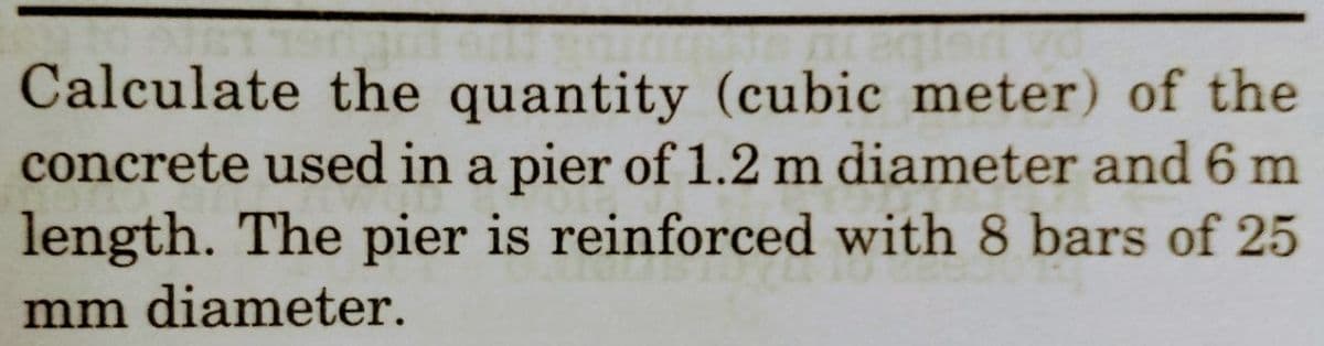 Calculate the quantity (cubic meter) of the
concrete used in a pier of 1.2 m diameter and 6 m
length. The pier is reinforced with 8 bars of 25
mm diameter.