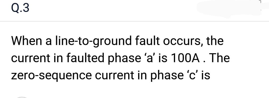 Q.3
When a line-to-ground fault occurs, the
current in faulted phase 'a' is 100A. The
zero-sequence current in phase 'c' is