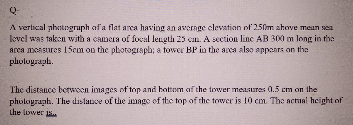 Q-
A vertical photograph of a flat area having an average elevation of 250m above mean sea
level was taken with a camera of focal length 25 cm. A section line AB 300 m long in the
area measures 15cm on the photograph; a tower BP in the area also appears on the
photograph.
The distance between images of top and bottom of the tower measures 0.5 cm on the
photograph. The distance of the image of the top of the tower is 10 cm. The actual height of
the tower is..