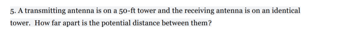 5. A transmitting antenna is on a 50-ft tower and the receiving antenna is on an identical
tower. How far apart is the potential distance between them?
