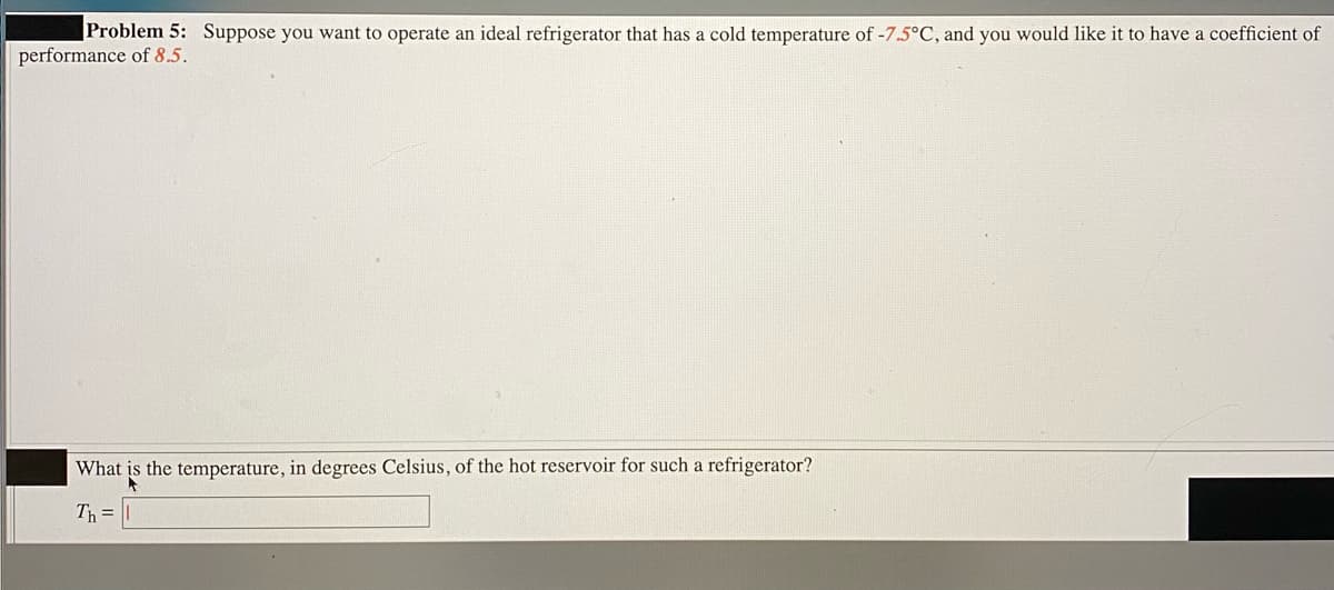 |Problem 5: Suppose you want to operate an ideal refrigerator that has a cold temperature of -7.5°C, and you would like it to have a coefficient of
performance of 8.5.
What is the temperature, in degrees Celsius, of the hot reservoir for such a refrigerator?
Th =||
