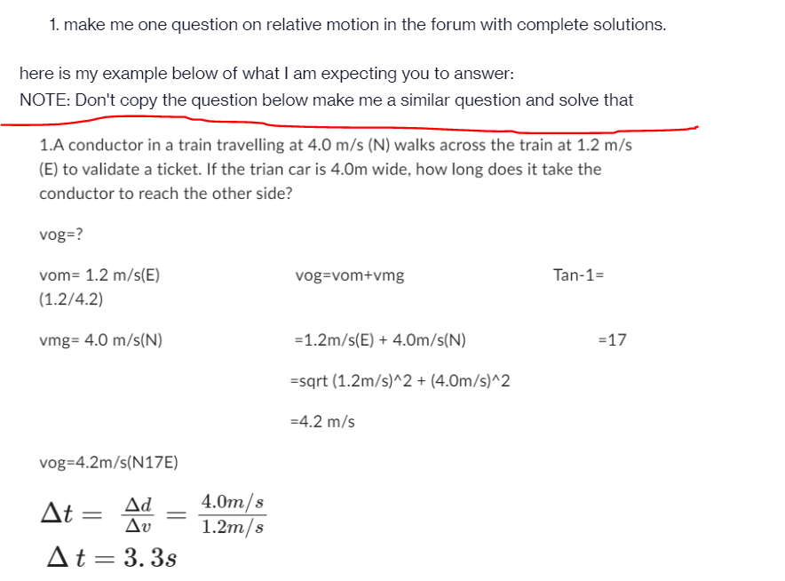 1. make me one question on relative motion in the forum with complete solutions.
here is my example below of what I am expecting you to answer:
NOTE: Don't copy the question below make me a similar question and solve that
1.A conductor in a train travelling at 4.0 m/s (N) walks across the train at 1.2 m/s
(E) to validate a ticket. If the trian car is 4.0m wide, how long does it take the
conductor to reach the other side?
vog=?
vom= 1.2 m/s(E)
(1.2/4.2)
vmg= 4.0 m/s(N)
vog=4.2m/s(N17E)
Ad
At =
Δυ
At = 3.3s
4.0m/s
1.2m/s
vog=vom+vmg
=1.2m/s(E) + 4.0m/s(N)
=sqrt (1.2m/s)^2 + (4.0m/s)^2
=4.2 m/s
Tan-1=
= 17