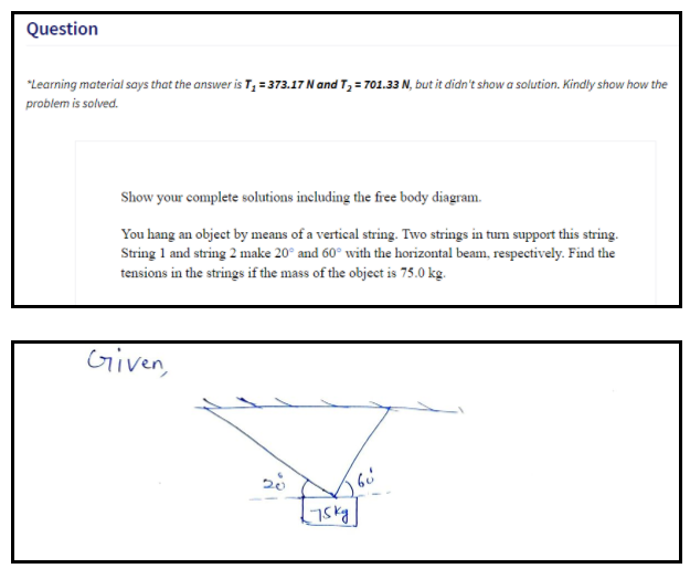 Question
"Learning material says that the answer is T, = 373.17 N and T, = 701.33 N, but it didn't show a solution. Kindly show how the
problem is solved.
Show your complete solutions including the free body diagram.
You hang an object by means of a vertical string. Two strings in tum support this string.
String 1 and string 2 make 20° and 60° with the horizontal beam, respectively. Find the
tensions in the strings if the mass of the object is 75.0 kg.
Given,
