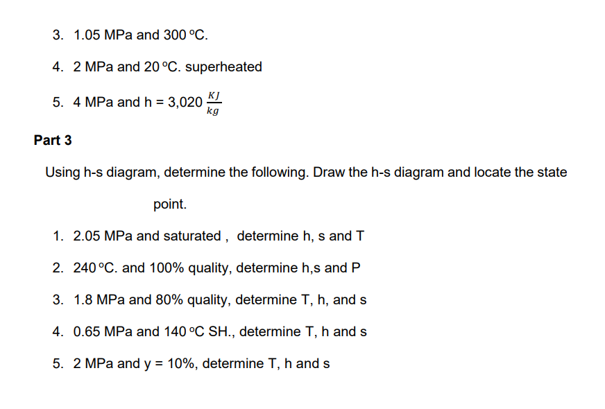 3. 1.05 MPa and 300 °C.
4. 2 MPa and 20 °C. superheated
KJ
5. 4 MPa and h = 3,020-
kg
Part 3
Using h-s diagram, determine the following. Draw the h-s diagram and locate the state
point.
1. 2.05 MPa and saturated , determine h, s and T
2. 240 °C. and 100% quality, determine h,s and P
3. 1.8 MPa and 80% quality, determine T, h, and s
4. 0.65 MPa and 140 °C SH., determine T, h and s
5. 2 MPa and y = 10%, determine T, h and s
