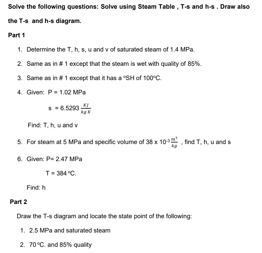 Solve the following questions: Solve using Steam Table , T-s and h-s . Draw also
the T-s and h-s diagram.
Part 1
1. Determine the T, h, s, u and v of saturated steam of 1.4 MPa.
2. Same as in # 1 except that the steam is wet with quality of 85%.
3. Same as in # 1 except that it has a °SH of 100°C.
4. Given: P = 1.02 MPa
KJ
s = 6.5293
kg K
Find: T, h, u and v
5. For steam at 5 MPa and specific volume of 38 x 10-3 , find T, h, u and s
kg
6. Given: P= 2.47 MPa
T= 384 °C.
Find: h
Part 2
Draw the T-s diagram and locate the state point of the following:
1. 2.5 MPa and saturated steam
2. 70 °C. and 85% quality
