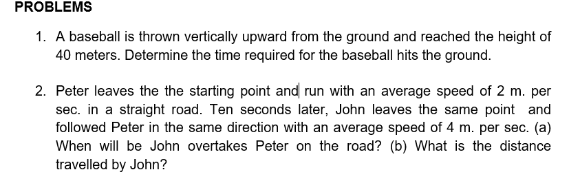 PROBLEMS
1. A baseball is thrown vertically upward from the ground and reached the height of
40 meters. Determine the time required for the baseball hits the ground.
2. Peter leaves the the starting point and run with an average speed of 2 m. per
sec. in a straight road. Ten seconds later, John leaves the same point and
followed Peter in the same direction with an average speed of 4 m. per sec. (a)
When will be John overtakes Peter on the road? (b) What is the distance
travelled by John?
