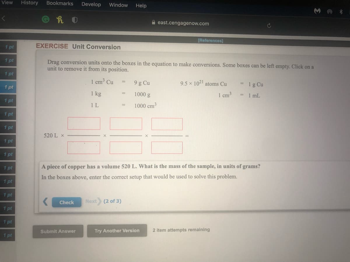 View
History
Bookmarks
Develop
Window
Help
A east.cengagenow.com
[References)
1 pt
EXERCISE Unit Conversion
1 pt
Drag conversion units onto the boxes in the equation to make conversions. Some boxes can be left empty. Click on a
unit to remove it from its position.
1 pt
1 cm³ Cu
9 g Cu
9.5 x 1021 atoms Cu
1 g Cu
1 pt
1 kg
1000 g
1 cm
= 1 mL
1 pt
1 L
1000 cm3
1 pt
1 pt
520 L x
1 pt
1 pt
1 pt
A piece of copper has a volume 520 L. What is the mass of the sample, in units of grams?
In the boxes above, enter the correct setup that would be used to solve this problem.
1 pt
1 pt
Check
Next
(2 of 3)
1 pt
1 pt
Submit Answer
Try Another Version
2 item attempts remaining
1 pt

