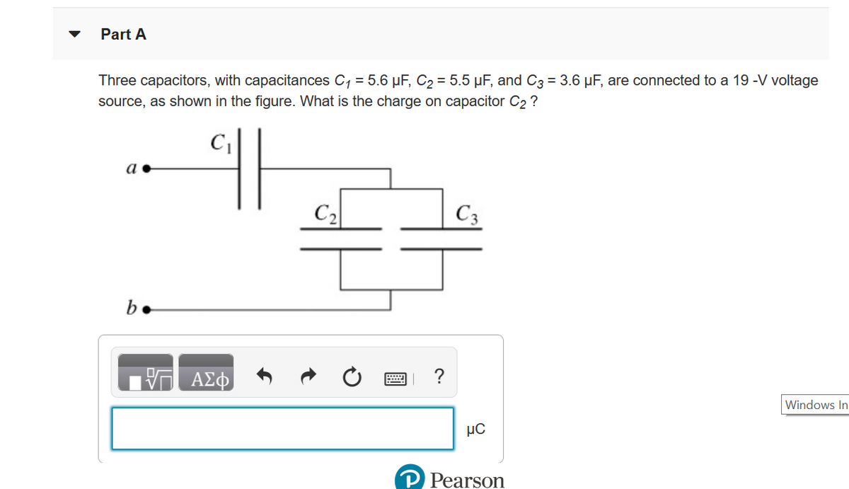 Part A
Three capacitors, with capacitances C, = 5.6 µF, C2 = 5.5 µF, and C3 = 3.6 µF, are connected to a 19 -V voltage
source, as shown in the figure. What is the charge on capacitor C2 ?
a
C2
C3
b.
ΑΣφ
Windows In
P Pearson
