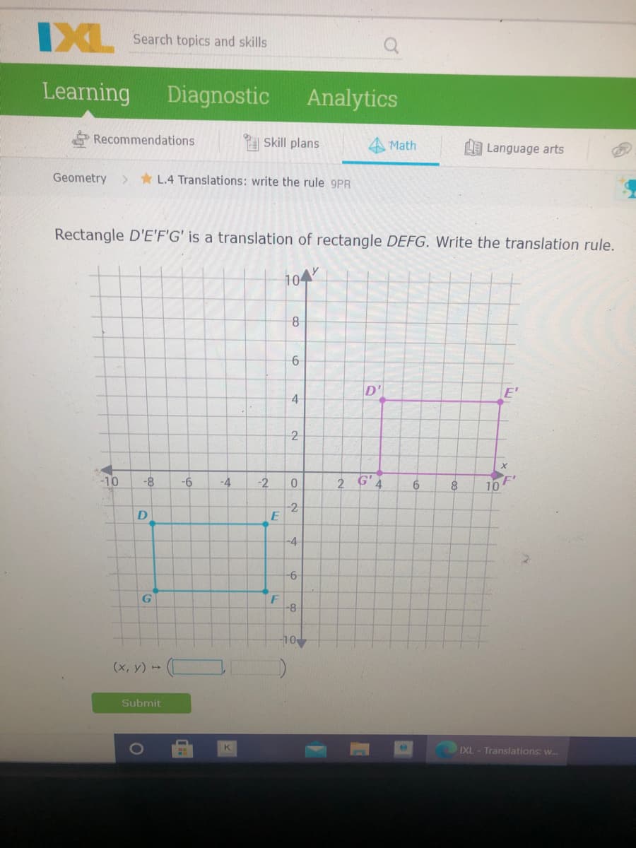 IXL
Search topics and skills
Learning
Diagnostic
Analytics
Recommendations
Skill plans
Math
LLanguage arts
Geometry
> * L.4 Translations: write the rule 9PR
Rectangle D'E'F'G' is a translation of rectangle DEFG. Write the translation rule.
104
D'
E'
4
-2
-10
-8
-4
-2
2 G'4
10
2
D
-4
-9-
G
F
-8
10
(х, у) ->
Submit
K
IXL - Translations: w.
