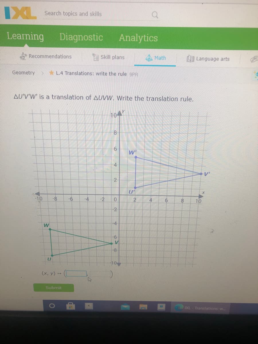 IXL
Search topics and skills
Learning
Diagnostic
Analytics
Recommendations
Skill plans
A Math
L Language arts
Geometry
* L.4 Translations: write the rule 9PR
AU'V'W' is a translation of AUVW. Write the translation rule.
104
6.
W
4
2
U
-10
-8-
-6
-4
-2
4.
6.
8.
10
-4
W
-9-
-8
10
(x, y)
Submit
K
IXL
Translations: w..
2.
