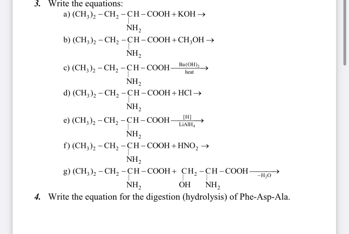 3. Write the equations:
a) (CH3)2 -CH₂-CH-COOH +KOH →
NH₂
b) (CH3)2 - CH₂ -CH-COOH + CH3OH →
NH₂
c) (CH3)2 -CH₂-CH-COOH-
NH₂
d) (CH3)₂ - CH₂ -CH-COOH + HCl →
Ba(OH)2
heat
NH₂
e) (CH3)2 - CH₂ -CH-COOH-
NH₂
f) (CH3)2 -CH₂-CH-COOH + HNO₂ →
NH₂
g) (CH3)2 - CH₂ -CH-COOH + CH₂ -CH-COOH -H₂O
NH₂
OH NH₂
4. Write the equation for the digestion (hydrolysis) of Phe-Asp-Ala.
[H]
LiAlH4