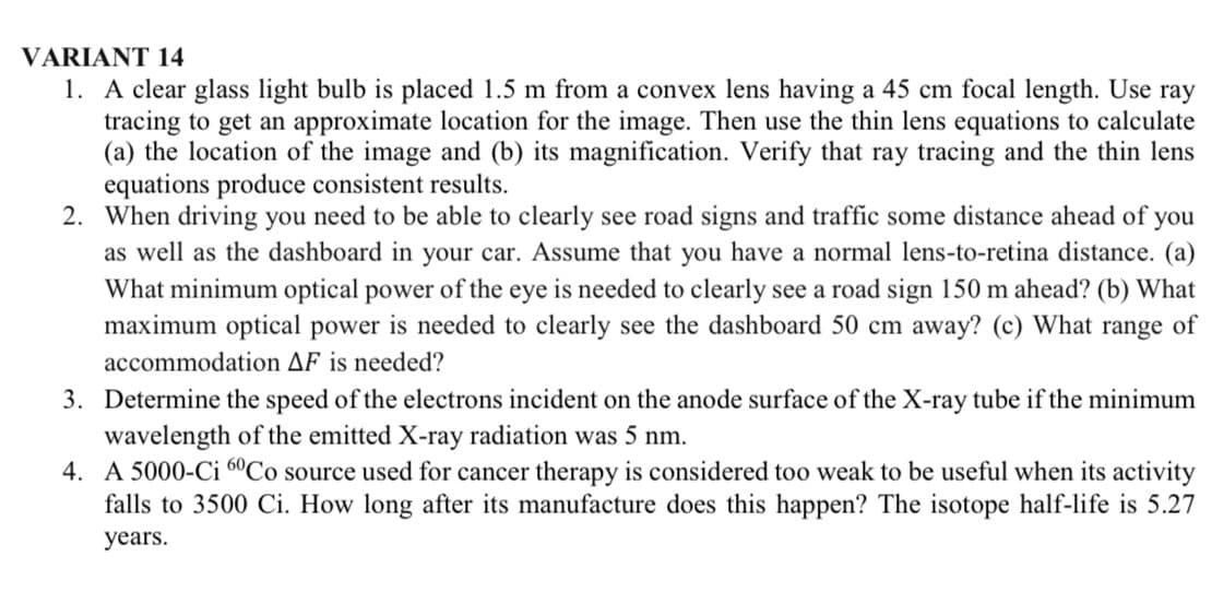 VARIANT 14
1. A clear glass light bulb is placed 1.5 m from a convex lens having a 45 cm focal length. Use ray
tracing to get an approximate location for the image. Then use the thin lens equations to calculate
(a) the location of the image and (b) its magnification. Verify that ray tracing and the thin lens
equations produce consistent results.
2. When driving you need to be able to clearly see road signs and traffic some distance ahead of you
as well as the dashboard in your car. Assume that you have a normal lens-to-retina distance. (a)
What minimum optical power of the eye is needed to clearly see a road sign 150 m ahead? (b) What
maximum optical power is needed to clearly see the dashboard 50 cm away? (c) What range of
accommodation AF is needed?
3. Determine the speed of the electrons incident on the anode surface of the X-ray tube if the minimum
wavelength of the emitted X-ray radiation was 5 nm.
4. A 5000-Ci 60Co source used for cancer therapy is considered too weak to be useful when its activity
falls 3500 Ci. How long after its manufacture does this happen? The isotope half-life is 5.27
years.