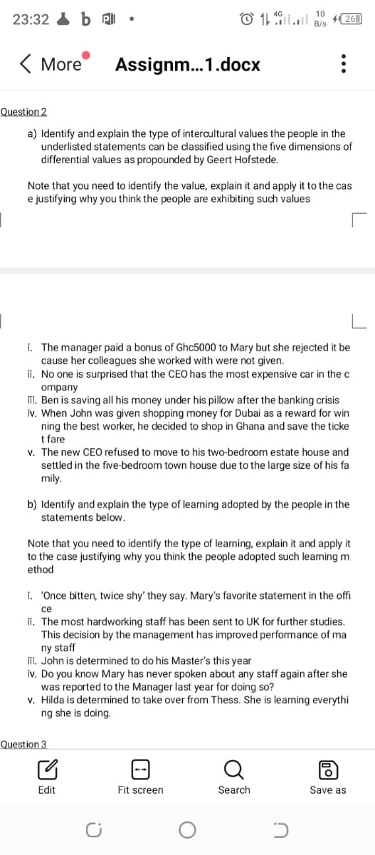 10
23:32 b e)
O 11 il.l B/s
26
( More
Assignm..1.docx
Question 2
a) Identify and explain the type of intercultural values the people in the
underlisted statements can be classified using the five dimensions of
differential values as propounded by Geert Hofstede.
Note that you need to identify the value, explain it and apply it to the cas
e justifying why you think the people are exhibiting such values
I. The manager paid a bonus of Ghc5000 to Mary but she rejected it be
cause her colleagues she worked with were not given.
ii. No one is surprised that the CEO has the most expensive car in the c
ompany
II. Ben is saving all his money under his pillow after the banking crisis
iv. When John was given shopping money for Dubai as a reward for win
ning the best worker, he decided to shop in Ghana and save the ticke
t fare
v. The new CEO refused to move to his two-bedroom estate house and
settled in the five-bedroom town house due to the large size of his fa
mily.
b) Identify and explain the type of learning adopted by the people in the
statements below.
Note that you need to identify the type of learning, explain it and apply it
to the case justifying why you think the people adopted such learning m
ethod
i. 'Once bitten, twice shy' they say. Mary's favorite statement in the offi
се
II. The most hardworking staff has been sent to UK for further studies.
This decision by the management has improved performance of ma
ny staff
II. John is determined to do his Master's this year
iv. Do you know Mary has never spoken about any staff again after she
was reported to the Manager last year for doing so?
v. Hilda is determined to take over from Thess. She is learning everythi
ng she is doing.
Question 3
Edit
Fit screen
Search
Save as
