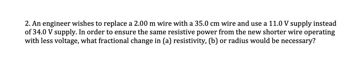 2. An engineer wishes to replace a 2.00 m wire with a 35.0 cm wire and use a 11.0 V supply instead
of 34.0 V supply. In order to ensure the same resistive power from the new shorter wire operating
with less voltage, what fractional change in (a) resistivity, (b) or radius would be necessary?
