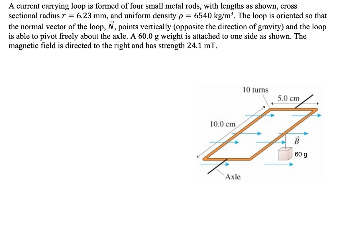 A current carrying loop is formed of four small metal rods, with lengths as shown, cross
sectional radius r =
6.23 mm, and uniform density p = 6540 kg/m³. The loop is oriented so that
the normal vector of the loop, N, points vertically (opposite the direction of gravity) and the loop
is able to pivot freely about the axle. A 60.0 g weight is attached to one side as shown. The
magnetic field is directed to the right and has strength 24.1 mT.
10 turns
5.0 cm
10.0 cm
60 g
Axle
