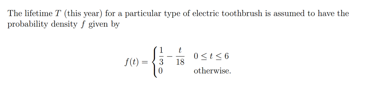 The lifetime T (this year) for a particular type of electric toothbrush is assumed to have the
probability density f given by
t
f(t)
3 18
0 ≤t≤ 6
otherwise.