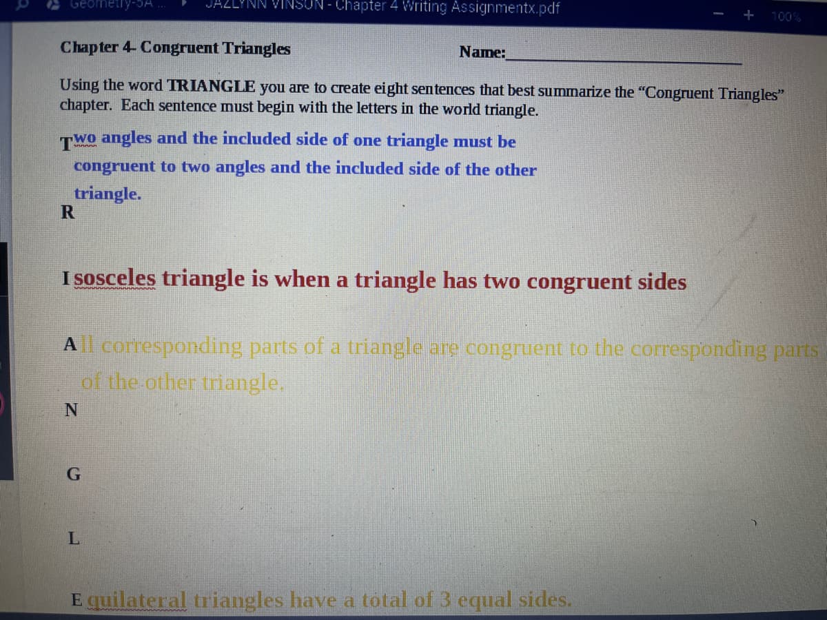 Geometly-3A
JAZLYNN VINSUN - Chapter 4 Writing Assignmentx.pdf
100%
Chapter 4- Congruent Triangles
Name:
Using the word TRIANGLE you are to create eight sentences that best summarize the "Congruent Triangles"
chapter. Each sentence must begin with the letters in the world triangle.
TWo angles and the included side of one triangle must be
congruent to two angles and the included side of the other
triangle.
I sosceles triangle is when a triangle has two congruent sides
A corresponding parts of a triangle are congruent to the corresponding parts
of the other triangle.
E quilateral triangles have a total of 3 equal sides.
