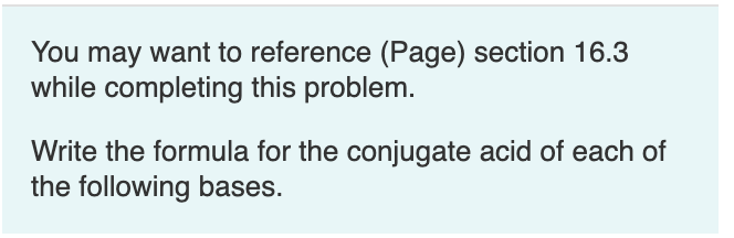 You may want to reference (Page) section 16.3
while completing this problem.
Write the formula for the conjugate acid of each of
the following bases.
