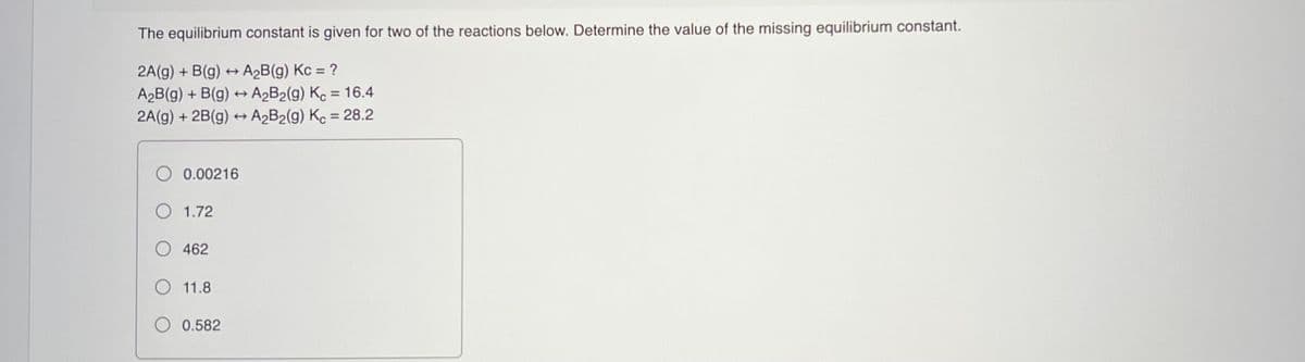 The equilibrium constant is given for two of the reactions below. Determine the value of the missing equilibrium constant.
2A(g) + B(g) + A2B(g) Kc = ?
A2B(g) + B(g) ++ A2B2(g) Kc = 16.4
2A(g) + 2B(g) + A2B2(g) Kc = 28.2
%3D
%3D
O 0.00216
O 1.72
O 462
O 11.8
0.582
