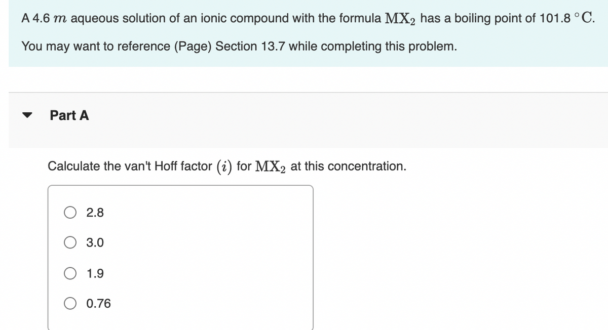 A 4.6 m aqueous solution of an ionic compound with the formula MX2 has a boiling point of 101.8 ° C.
You may want to reference (Page) Section 13.7 while completing this problem.
Part A
Calculate the van't Hoff factor (i) for MX2 at this concentration.
2.8
3.0
1.9
0.76
