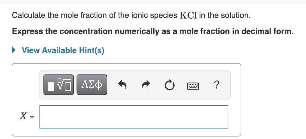 Calculate the mole fraction of the ionic species KCl in the solution.
Express the concentration numerically as a mole fraction in decimal form.
• View Available Hint(s)
ν ΑΣφ
X =
