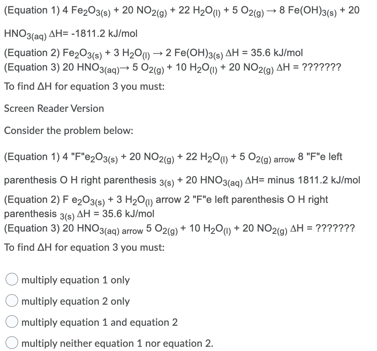 (Equation 1) 4 Fe2O3(s) + 20 NO2(g) + 22 H2O(1) + 5 O2(g)
→ 8 Fe(OH)3(s) + 20
HNO3(ag) AH= -1811.2 kJ/mol
(Equation 2) Fe2O3(s)
(Equation 3) 20 HNO3(ag)→ 5 02(g) + 10 H201) + 20 NO2(g) AH = ???????
+ 3 H20u) → 2 Fe(OH)3(s) AH = 35.6 kJ/mol
ΔΗ
To find AH for equation 3 you must:
Screen Reader Version
Consider the problem below:
(Equation 1) 4 "F"e2O3(s) + 20 NO2(g) + 22 H2O(0) + 5 O2(g) arrow 8 "F"e left
parenthesis O H right parenthesis 3(s) + 20 HNO3(ag) AH= minus 1811.2 kJ/mol
(Equation 2) F e203(s) + 3 H2O1) arrow 2 "F"e left parenthesis OH right
parenthesis 3(s) AH = 35.6 kJ/mol
(Equation 3) 20 HNO3(ag) arrow 5 O2(g) + 10 H201) + 20 NO2(g) AH = ???????
To find AH for equation 3 you must:
multiply equation 1 only
multiply equation 2 only
multiply equation 1 and equation 2
multiply neither equation 1 nor equation 2.
