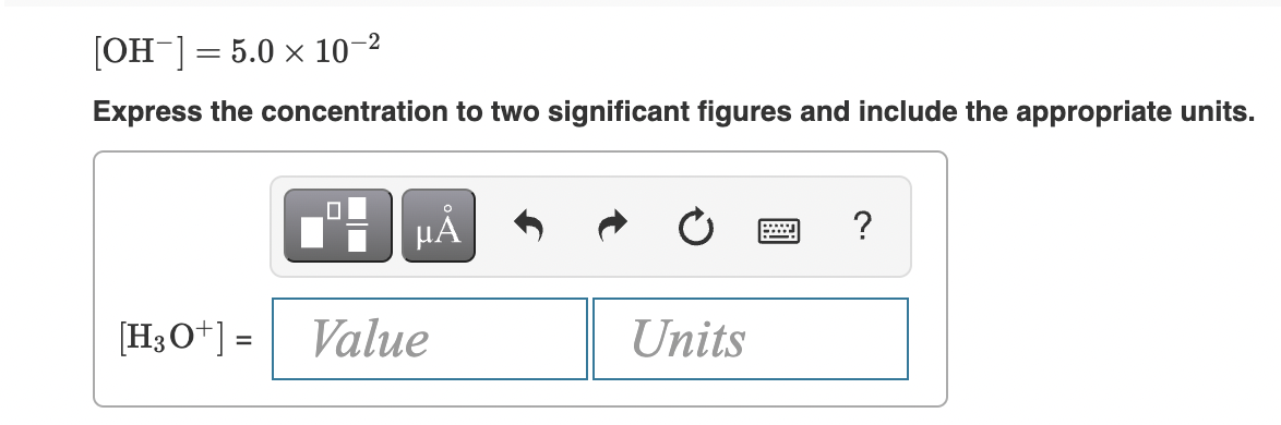 [OH-] = 5.0 × 10–2
Express the concentration to two significant figures and include the appropriate units.
?
[H3O*] =
Value
Units
