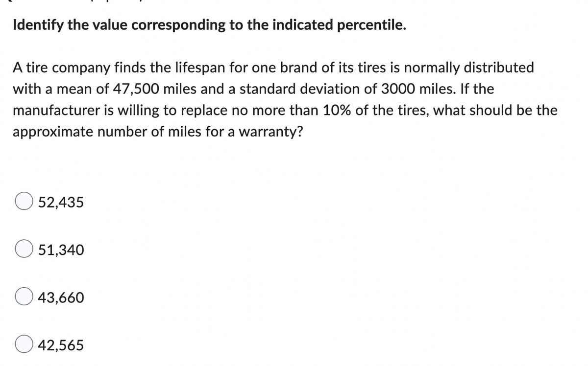 ### Identify the Value Corresponding to the Indicated Percentile

A tire company finds the lifespan for one brand of its tires is normally distributed with a mean of 47,500 miles and a standard deviation of 3,000 miles. If the manufacturer is willing to replace no more than 10% of the tires, what should be the approximate number of miles for a warranty?

- ☐ 52,435
- ☐ 51,340
- ☐ 43,660
- ☐ 42,565