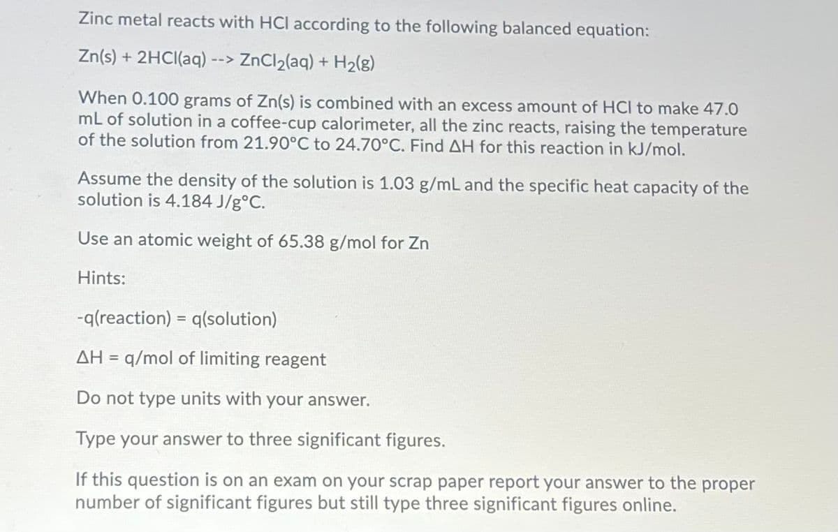 Zinc metal reacts with HCI according to the following balanced equation:
Zn(s) + 2HCI(aq)
> ZnCl2(aq) + H2(g)
-->
When 0.100 grams of Zn(s) is combined with an excess amount of HCI to make 47.0
mL of solution in a coffee-cup calorimeter, all the zinc reacts, raising the temperature
of the solution from 21.90°C to 24.70°C. Find AH for this reaction in kJ/mol.
Assume the density of the solution is 1.03 g/mL and the specific heat capacity of the
solution is 4.184 J/g°C.
Use an atomic weight of 65.38 g/mol for Zn
Hints:
-q(reaction) = q(solution)
AH = q/mol of limiting reagent
Do not type units with your answer.
Type your answer to three significant figures.
If this question is on an exam on your scrap paper report your answer to the proper
number of significant figures but still type three significant figures online.
