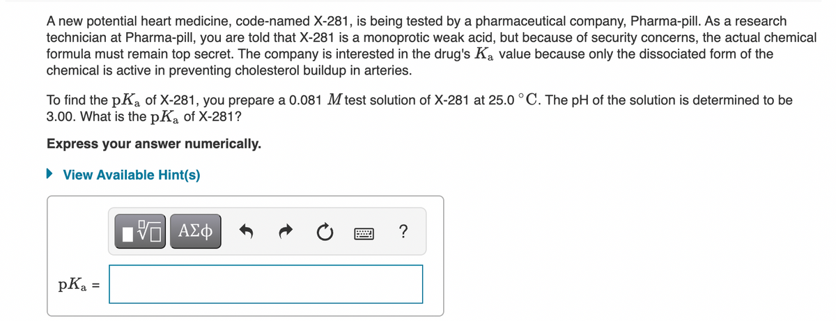 A new potential heart medicine, code-named X-281, is being tested by a pharmaceutical company, Pharma-pill. As a research
technician at Pharma-pill, you are told that X-281 is a monoprotic weak acid, but because of security concerns, the actual chemical
formula must remain top secret. The company is interested in the drug's Ka value because only the dissociated form of the
chemical is active in preventing cholesterol buildup in arteries.
To find the pKa of X-281, you prepare a 0.081 M test solution of X-281 at 25.0 °C. The pH of the solution is determined to be
3.00. What is the pKa of X-281?
Express your answer numerically.
• View Available Hint(s)
V ΑΣφ
?
pKa
%3D
