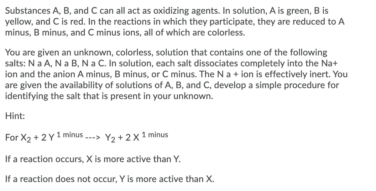 Substances A, B, and C can all act as oxidizing agents. In solution, A is green, B is
yellow, and C is red. In the reactions in which they participate, they are reduced to A
minus, B minus, and C minus ions, all of which are colorless.
You are given an unknown, colorless, solution that contains one of the following
salts: N a A, N a B, N a C. In solution, each salt dissociates completely into the Na+
ion and the anion A minus, B minus, or C minus. The Na + ion is effectively inert. You
are given the availability of solutions of A, B, and C, develop a simple procedure for
identifying the salt that is present in your unknown.
Hint:
1 minus
For X2 + 2 Y 1 minus
Y2 + 2 X
--->
If a reaction occurs, X is more active than Y.
If a reaction does not occur, Y is more active than X.
