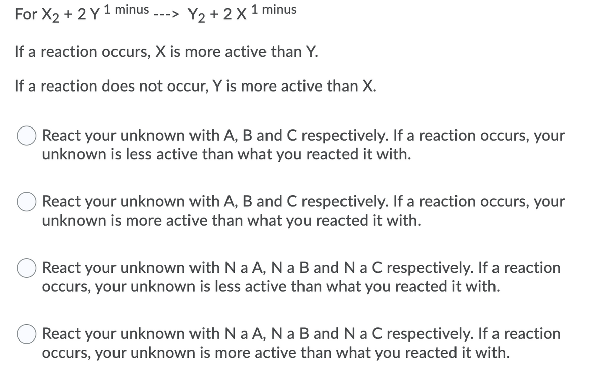 For X2 + 2 Y 1 minus --->
Y2 + 2 X
1 minus
If a reaction occurs, X is more active than Y.
If a reaction does not occur, Y is more active than X.
React your unknown with A, B and C respectively. If a reaction occurs, your
unknown is less active than what you reacted it with.
React your unknown with A, B and C respectively. If a reaction occurs, your
unknown is more active than what you reacted it with.
React your unknown with N a A, N a B and N a C respectively. If a reaction
occurs, your unknown is less active than what you reacted it with.
React your unknown with N a A, N a B and N a C respectively. If a reaction
occurs, your unknown is more active than what you reacted it with.
