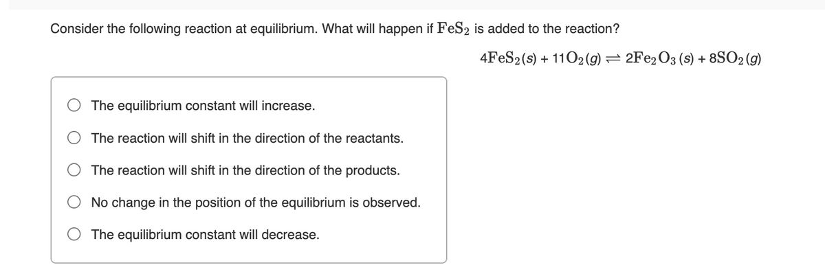 Consider the following reaction at equilibrium. What will happen if FeS2 is added to the reaction?
4FES2 (s) + 1102 (g) = 2FE2O3 (s) + 8SO2 (g)
The equilibrium constant will increase.
The reaction will shift in the direction of the reactants.
The reaction will shift in the direction of the products.
No change in the position of the equilibrium is observed.
The equilibrium constant will decrease.
