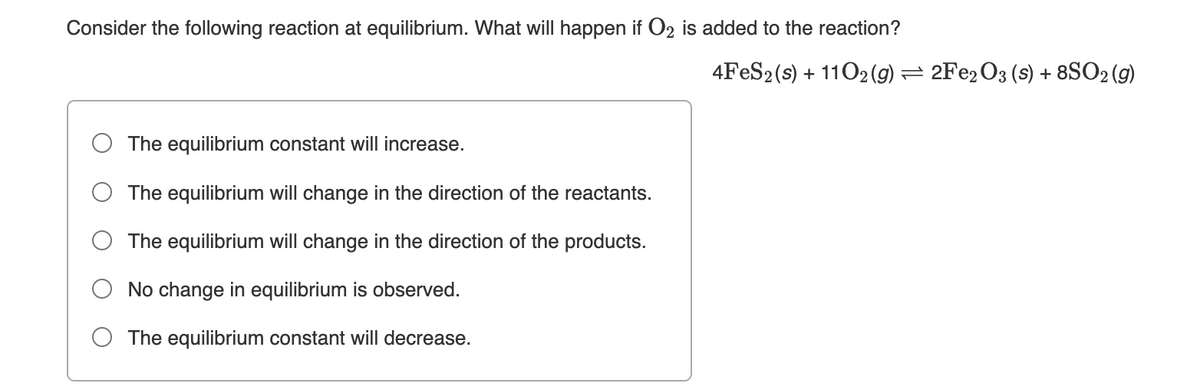 Consider the following reaction at equilibrium. What will happen if O2 is added to the reaction?
4FES2(s) + 1102 (g) = 2FE2O3 (s) + 8SO2 (g)
O The equilibrium constant will increase.
The equilibrium will change in the direction of the reactants.
The equilibrium will change in the direction of the products.
No change in equilibrium is observed.
O The equilibrium constant will decrease.
