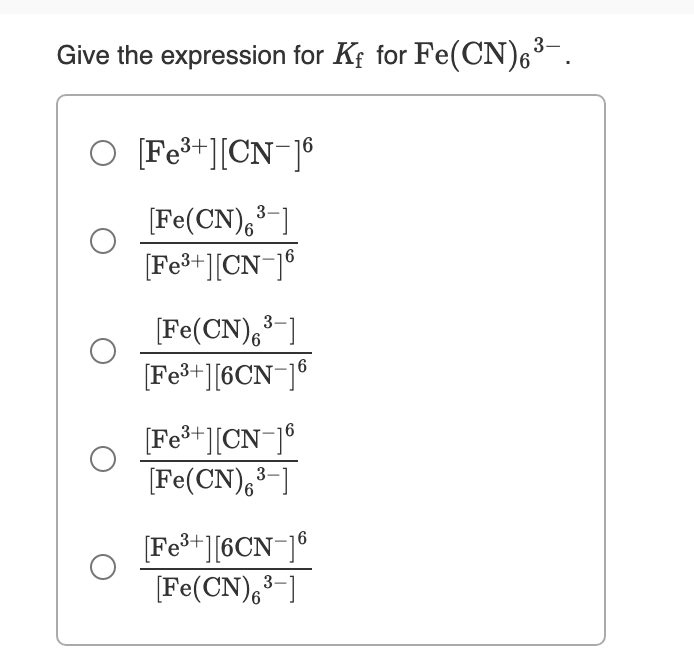 3-
Give the expression for Kf for Fe(CN)6³¯.
O [Fe+][CN¯]®
[Fe(CN),3-]
[Fe³+][CN¯]®
(Fe(CN),³-]
[Fe3+][6CN¯]®
3
[Fe+][CN ]°
[Fe(CN),3-]
[Fe+][6CN¯]®
[Fe(CN),³-]
3.
