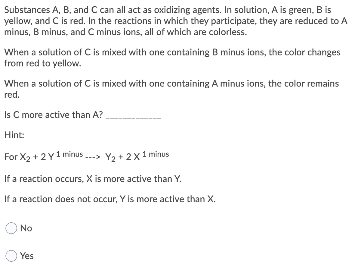 Substances A, B, and C can all act as oxidizing agents. In solution, A is green, B is
yellow, and C is red. In the reactions in which they participate, they are reduced to A
minus, B minus, and C minus ions, all of which are colorless.
When a solution of C is mixed with one containing B minus ions, the color changes
from red to yellow.
When a solution of C is mixed with one containing A minus ions, the color remains
red.
Is C more active than A?
Hint:
For X2 + 2 Y 1 minus
---> Y2 + 2 X 1 minus
If a reaction occurs, X is more active than Y.
If a reaction does not occur, Y is more active than X.
No
Yes
