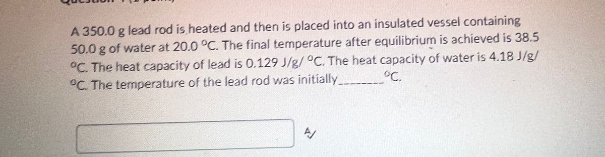 A 350.0 g lead rod is heated and then is placed into an insulated vessel containing
50.0 g of water at 20.0 °C. The final temperature after equilibrium is achieved is 38.5
°C. The heat capacity of lead is 0.129 J/g/ °C. The heat capacity of water is 4.18 J/g/
°C. The temperature of the lead rod was initially.
°C.
