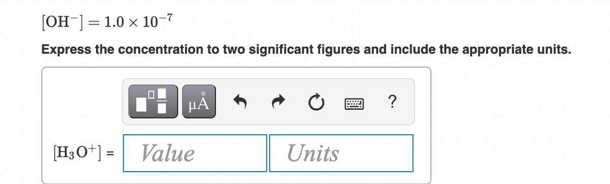 [OH ] = 1.0 x 10-7
Express the concentration to two significant figures and include the appropriate units.
HA
?
[H3O+] =
Value
Units
%3D
