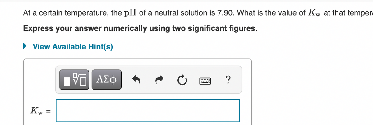 At a certain temperature, the pH of a neutral solution is 7.90. What is the value of Kw at that tempera
Express your answer numerically using two significant figures.
• View Available Hint(s)
?
ΑΣφ
Kw
