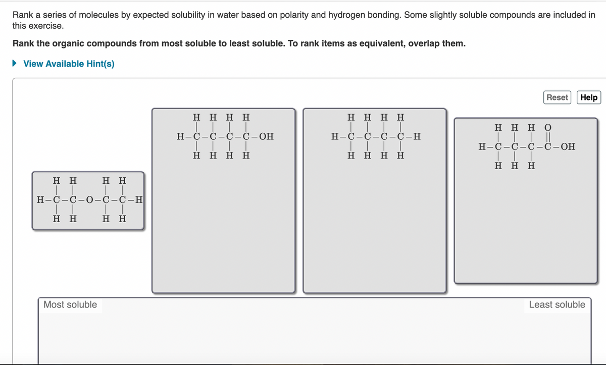 Rank a series of molecules by expected solubility in water based on polarity and hydrogen bonding. Some slightly soluble compounds are included in
this exercise.
Rank the organic compounds from most soluble to least soluble. To rank items as equivalent, overlap them.
View Available Hint(s)
Reset
Help
Η Η Η Η
H H H H
ннно
Н-С-С — С —С—
ОН
Н-С-С-С —С -Н
Н-С—С—С — С -ОН
Η Η Η Η
Η Η Η Η
Η Η Η
нн
Η Η
Н-С—С— О—С—С — Н
нн
нн
Most soluble
Least soluble
