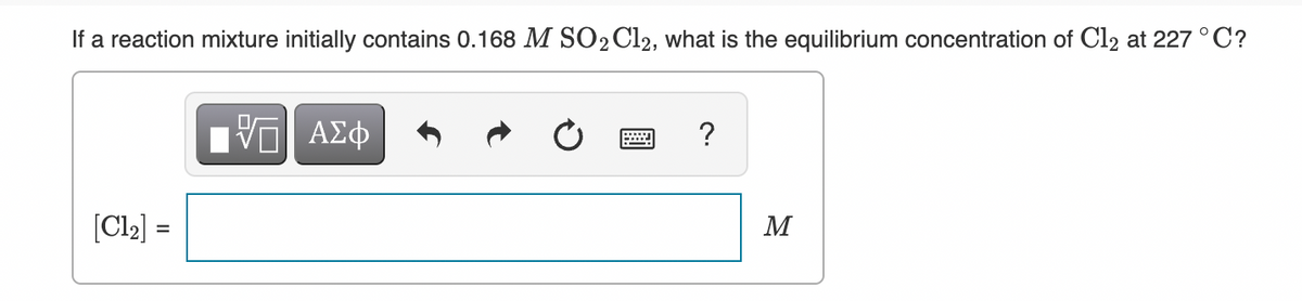 If a reaction mixture initially contains 0.168 M SO2C12, what is the equilibrium concentration of Cl2 at 227 °C?
ΑΣφ
?
[Cl2] =
M
%3D
