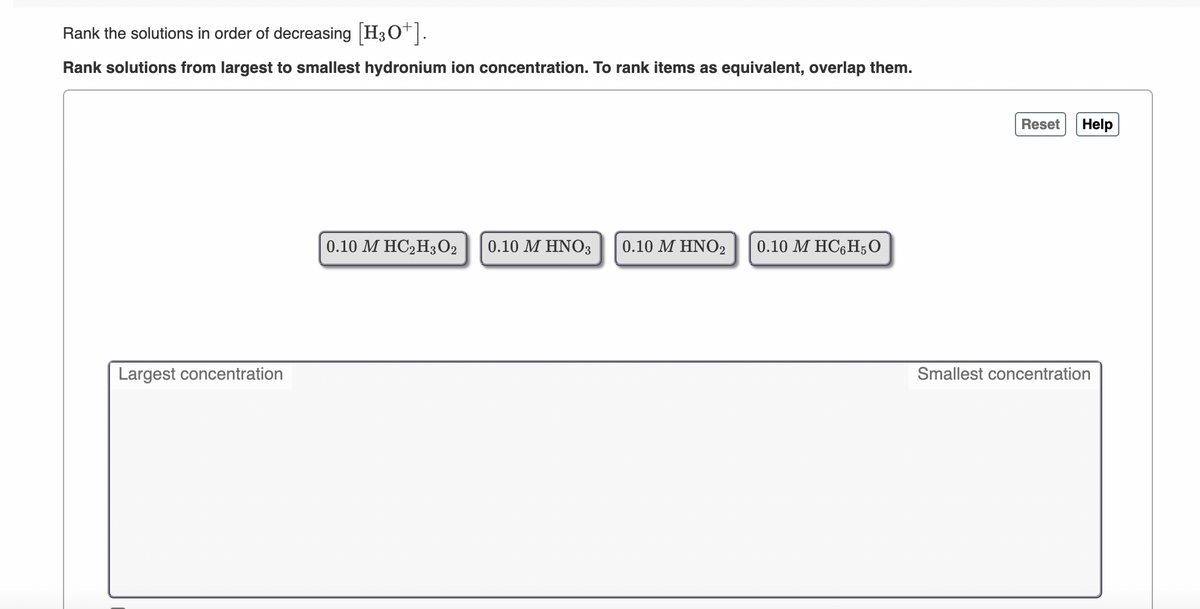 Rank the solutions in order of decreasing H3O.
Rank solutions from largest to smallest hydronium ion concentration. To rank items as equivalent, overlap them.
Reset
Help
0.10 M HC2H3O2
0.10 Μ ΗΝΟ
0.10 ΜΗΝΟ,
0.10 M HC6H;0
Largest concentration
Smallest concentration
