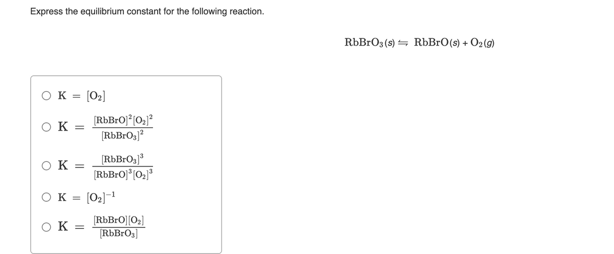 Express the equilibrium constant for the following reaction.
RbBrO3 (s) = RbBrO(s) + O2(g)
ок
[O2]
[RbBrO]*[02]?
[RbBrO3]?
O K
2
[RbBrOg]3
[RbBrO]° [02]°
O K
O K
[O2]-1
[RbBrO][O2]
[RbBrO3]
O K =
