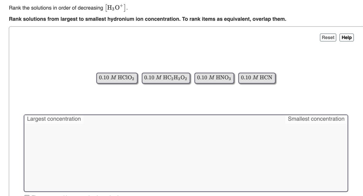 Rank the solutions in order of decreasing H3O*.
Rank solutions from largest to smallest hydronium ion concentration. To rank items as equivalent, overlap them.
Reset
Help
0.10 M HC102
0.10 М НС>Н3О2
0.10 M HNO3
0.10 М НCN
Largest concentration
Smallest concentration
