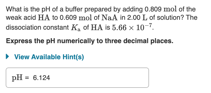 What is the pH of a buffer prepared by adding 0.809 mol of the
weak acid HA to 0.609 mol of NaA in 2.00 L of solution? The
dissociation constant Ka of HA is 5.66 x 10¬?.
Express the pH numerically to three decimal places.
View Available Hint(s)
pH = 6.124
%3D
