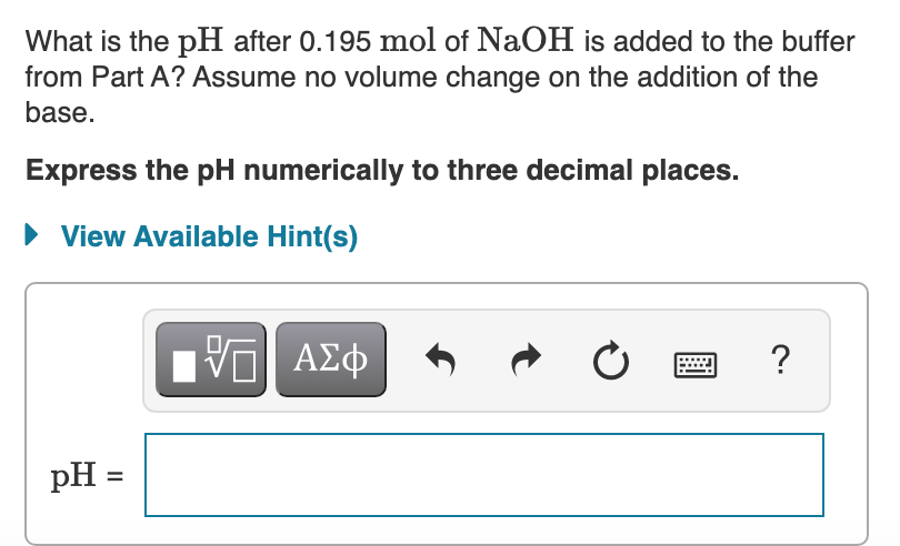 What is the pH after 0.195 mol of NaOH is added to the buffer
from Part A? Assume no volume change on the addition of the
base.
Express the pH numerically to three decimal places.
• View Available Hint(s)
?
pH =
