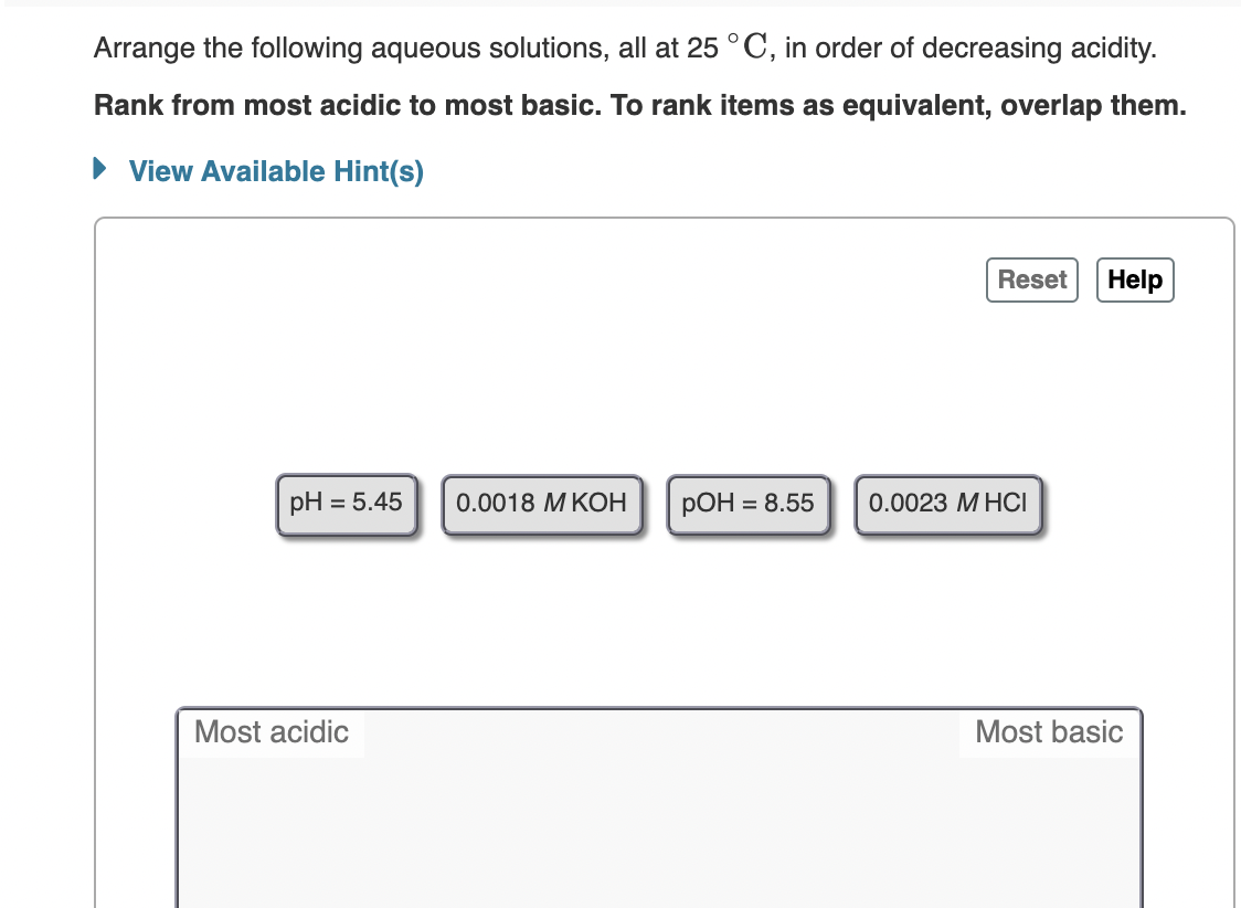 Arrange the following aqueous solutions, all at 25 °C, in order of decreasing acidity.
Rank from most acidic to most basic. To rank items as equivalent, overlap them.
View Available Hint(s)
Reset
Help
pH = 5.45
0.0018 M KOH
РОН
= 8.55
0.0023 МНСI
Most acidic
Most basic
