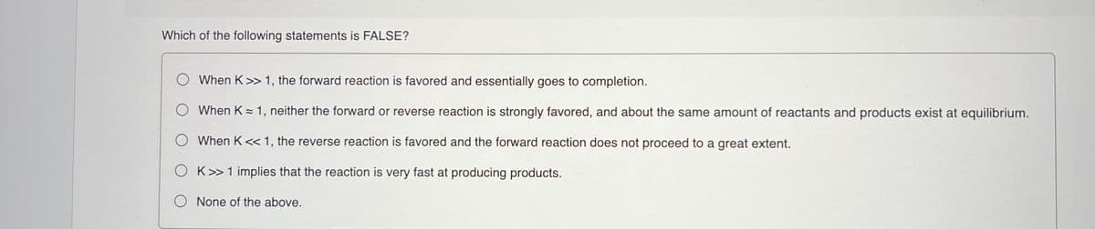 Which of the following statements is FALSE?
When K>> 1, the forward reaction is favored and essentially goes to completion.
When K= 1, neither the forward or reverse reaction is strongly favored, and about the same amount of reactants and products exist at equilibrium.
O When K<< 1, the reverse reaction is favored and the forward reaction does not proceed to a great extent.
O K>1 implies that the reaction is very fast at producing products.
None of the above.
