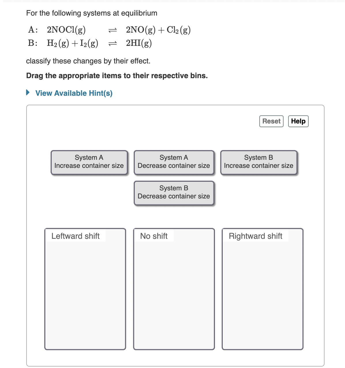 For the following systems at equilibrium
A: 2NOCI(g)
B: H2(g) +I2(g)
= 2NO(g)+Cl2 (g)
= 2HI(g)
classify these changes by their effect.
Drag the appropriate items to their respective bins.
• View Available Hint(s)
Reset
Help
System A
Increase container size
System A
Decrease container size
System B
Increase container size
System B
Decrease container size
Leftward shift
No shift
Rightward shift
