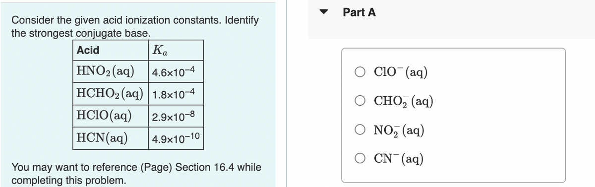 Part A
Consider the given acid ionization constants. Identify
the strongest conjugate base.
Acid
Ka
HNO2 (aq)
4.6x10-4
Clo (aq)
HCHO2 (aq) 1.8×10-4
о сно, (аq)
HCI0(aq)
2.9x10-8
HCN(aq)
O NO, (aq)
4.9x10-10
CN (aq)
You may want to reference (Page) Section 16.4 while
completing this problem.
